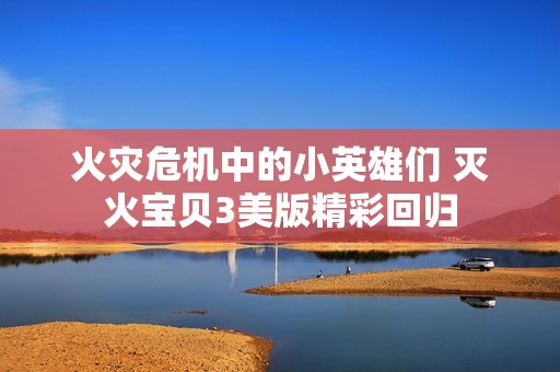 火灾危机中的小英雄们 灭火宝贝3美版精彩回归