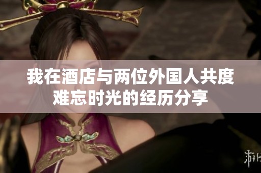 我在酒店与两位外国人共度难忘时光的经历分享