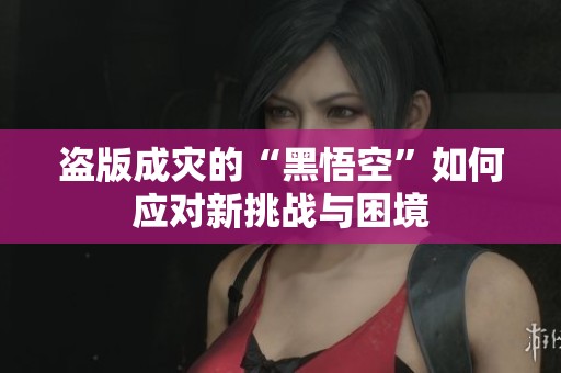 盗版成灾的“黑悟空”如何应对新挑战与困境
