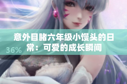 意外目睹六年级小馒头的日常：可爱的成长瞬间