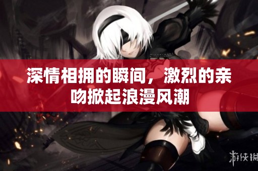 深情相拥的瞬间，激烈的亲吻掀起浪漫风潮
