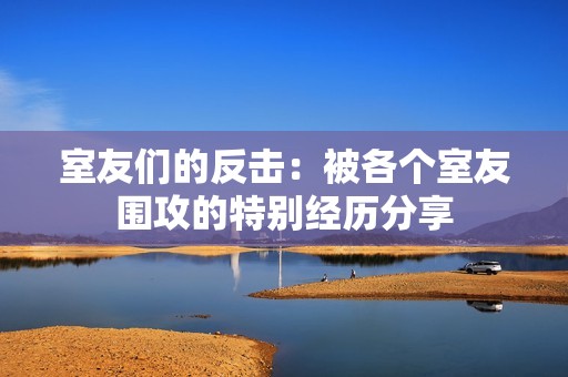 室友们的反击：被各个室友围攻的特别经历分享