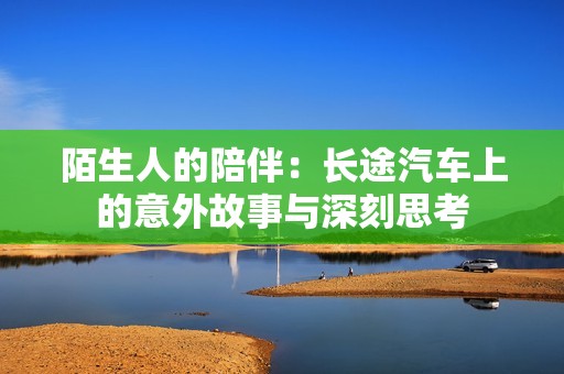 陌生人的陪伴：长途汽车上的意外故事与深刻思考