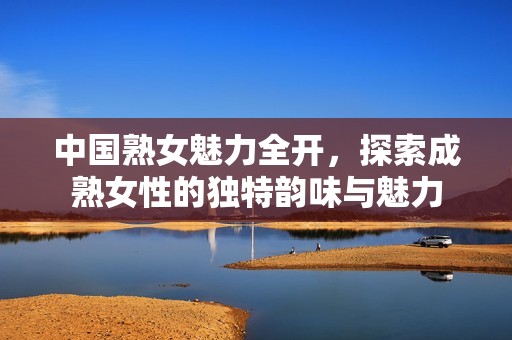 中国熟女魅力全开，探索成熟女性的独特韵味与魅力