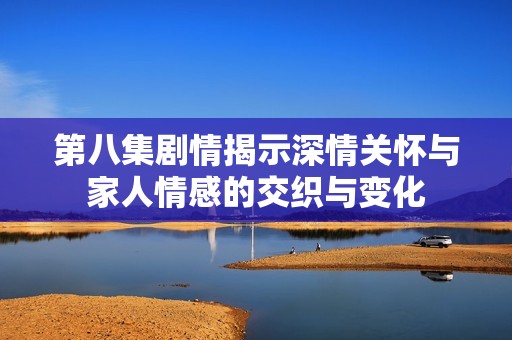 第八集剧情揭示深情关怀与家人情感的交织与变化
