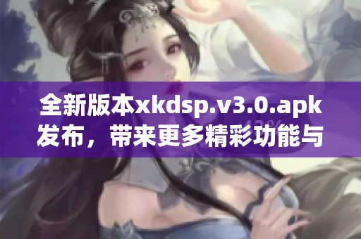 全新版本xkdsp.v3.0.apk发布，带来更多精彩功能与体验