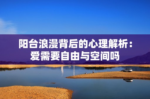 阳台浪漫背后的心理解析：爱需要自由与空间吗