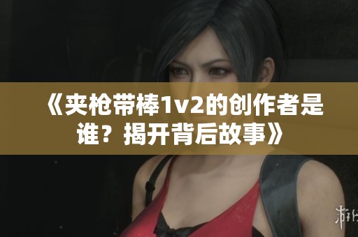 《夹枪带棒1v2的创作者是谁？揭开背后故事》