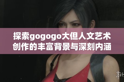 探索gogogo大但人文艺术创作的丰富背景与深刻内涵