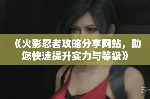 《火影忍者攻略分享网站，助您快速提升实力与等级》