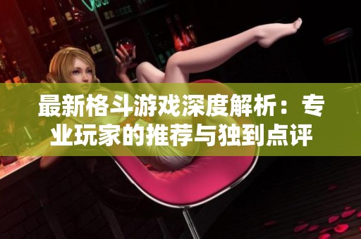 最新格斗游戏深度解析：专业玩家的推荐与独到点评