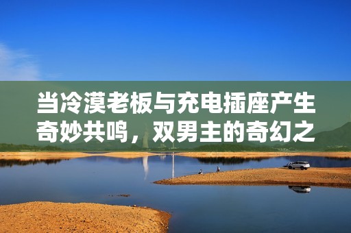 当冷漠老板与充电插座产生奇妙共鸣，双男主的奇幻之旅
