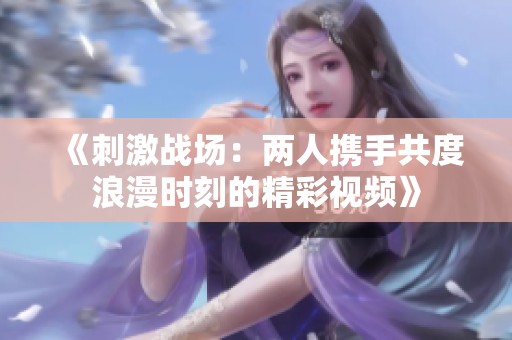 《刺激战场：两人携手共度浪漫时刻的精彩视频》