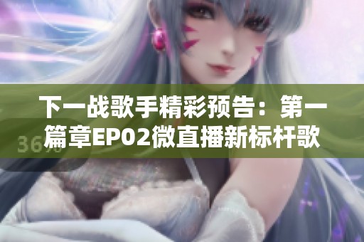 下一战歌手精彩预告：第一篇章EP02微直播新标杆歌曲震撼来袭