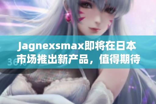 Jagnexsmax即将在日本市场推出新产品，值得期待！