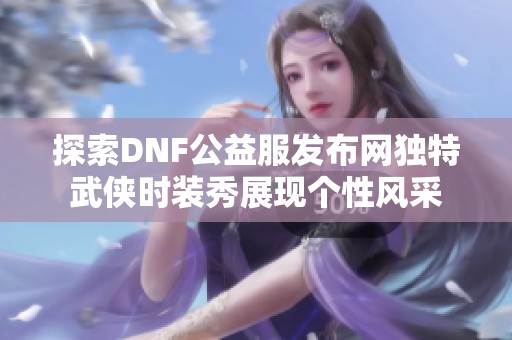 探索DNF公益服发布网独特武侠时装秀展现个性风采