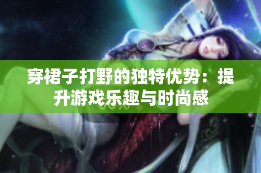 穿裙子打野的独特优势：提升游戏乐趣与时尚感