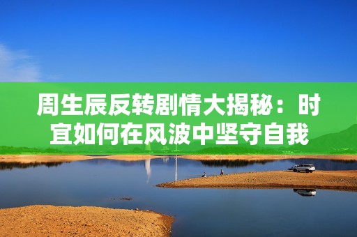 周生辰反转剧情大揭秘：时宜如何在风波中坚守自我