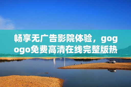 畅享无广告影院体验，gogogo免费高清在线完整版热播中！