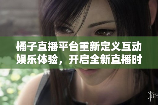 橘子直播平台重新定义互动娱乐体验，开启全新直播时代