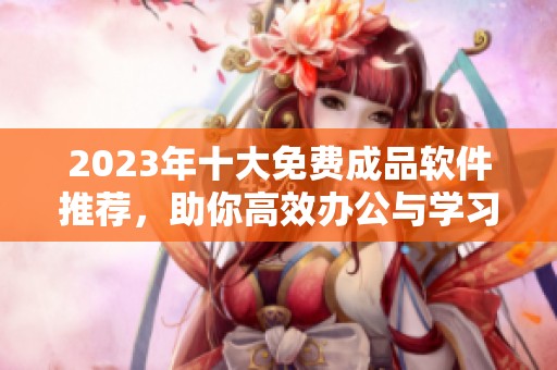 2023年十大免费成品软件推荐，助你高效办公与学习