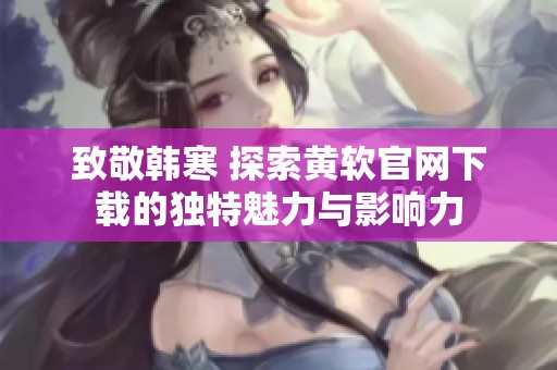 致敬韩寒 探索黄软官网下载的独特魅力与影响力