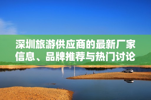 深圳旅游供应商的最新厂家信息、品牌推荐与热门讨论分享