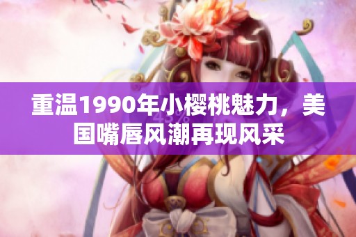 重温1990年小樱桃魅力，美国嘴唇风潮再现风采