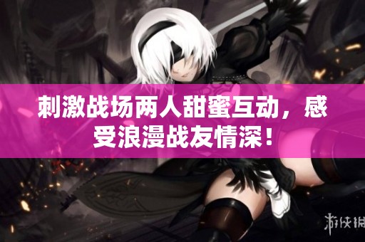 刺激战场两人甜蜜互动，感受浪漫战友情深！
