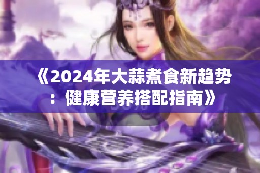 《2024年大蒜煮食新趋势：健康营养搭配指南》
