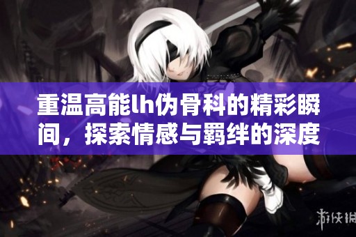 重温高能lh伪骨科的精彩瞬间，探索情感与羁绊的深度