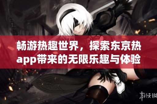 畅游热趣世界，探索东京热app带来的无限乐趣与体验