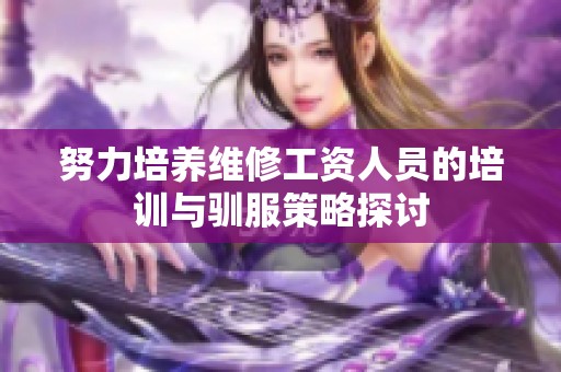 努力培养维修工资人员的培训与驯服策略探讨