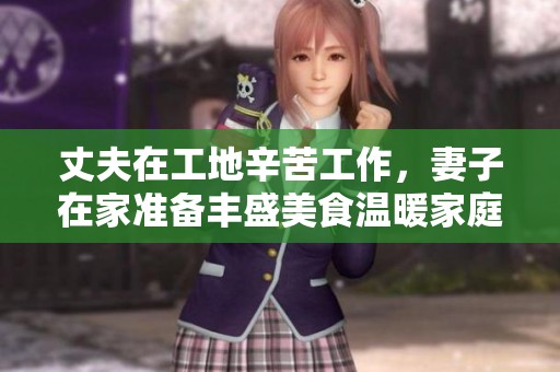 丈夫在工地辛苦工作，妻子在家准备丰盛美食温暖家庭