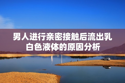 男人进行亲密接触后流出乳白色液体的原因分析