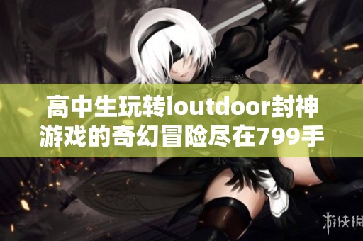 高中生玩转ioutdoor封神游戏的奇幻冒险尽在799手游网