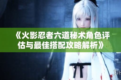 《火影忍者六道秘术角色评估与最佳搭配攻略解析》