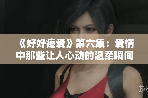 《好好疼爱》第六集：爱情中那些让人心动的温柔瞬间