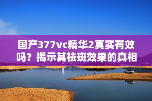 国产377vc精华2真实有效吗？揭示其祛斑效果的真相