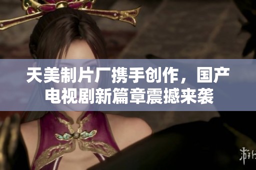 天美制片厂携手创作，国产电视剧新篇章震撼来袭