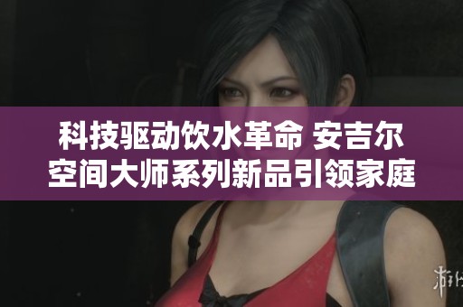 科技驱动饮水革命 安吉尔空间大师系列新品引领家庭净水新潮流