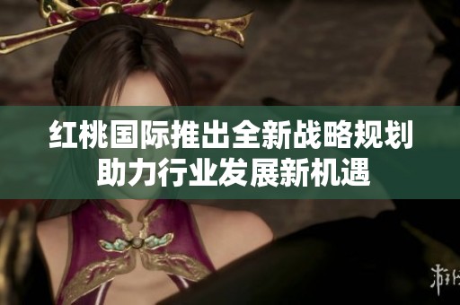 红桃国际推出全新战略规划 助力行业发展新机遇