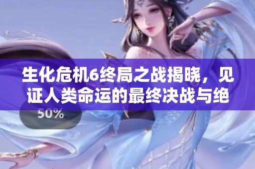 生化危机6终局之战揭晓，见证人类命运的最终决战与绝望岁月