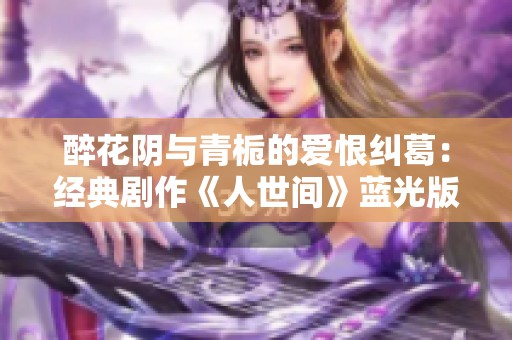 醉花阴与青栀的爱恨纠葛：经典剧作《人世间》蓝光版全解析