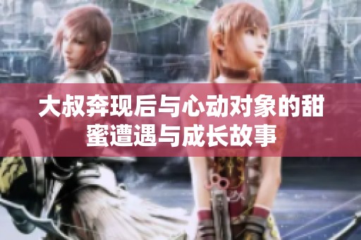 大叔奔现后与心动对象的甜蜜遭遇与成长故事