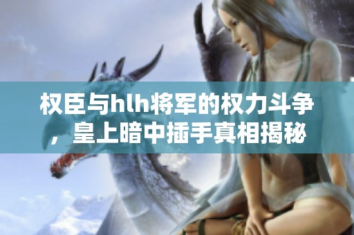 权臣与hlh将军的权力斗争，皇上暗中插手真相揭秘