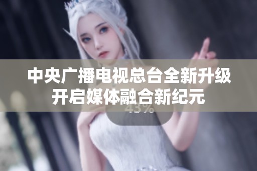 中央广播电视总台全新升级开启媒体融合新纪元