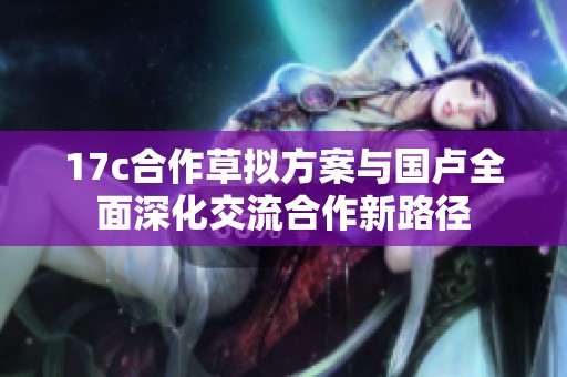 17c合作草拟方案与国卢全面深化交流合作新路径
