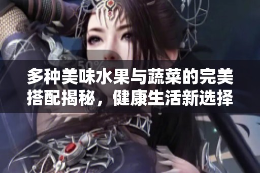 多种美味水果与蔬菜的完美搭配揭秘，健康生活新选择