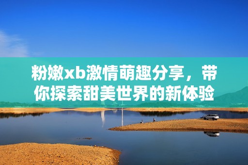 粉嫩xb激情萌趣分享，带你探索甜美世界的新体验